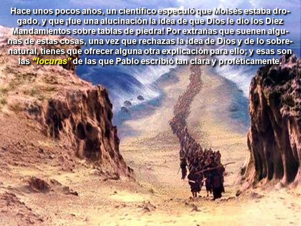 Hace unos pocos años, un científico especuló que Moisés estaba dro-gado, y que ¡fue una alucinación la idea de que Dios le dio los Diez Mandamientos sobre tablas de piedra! Por extrañas que suenen algu-nas de estas cosas, una vez que rechazas la idea de Dios y de lo sobre-