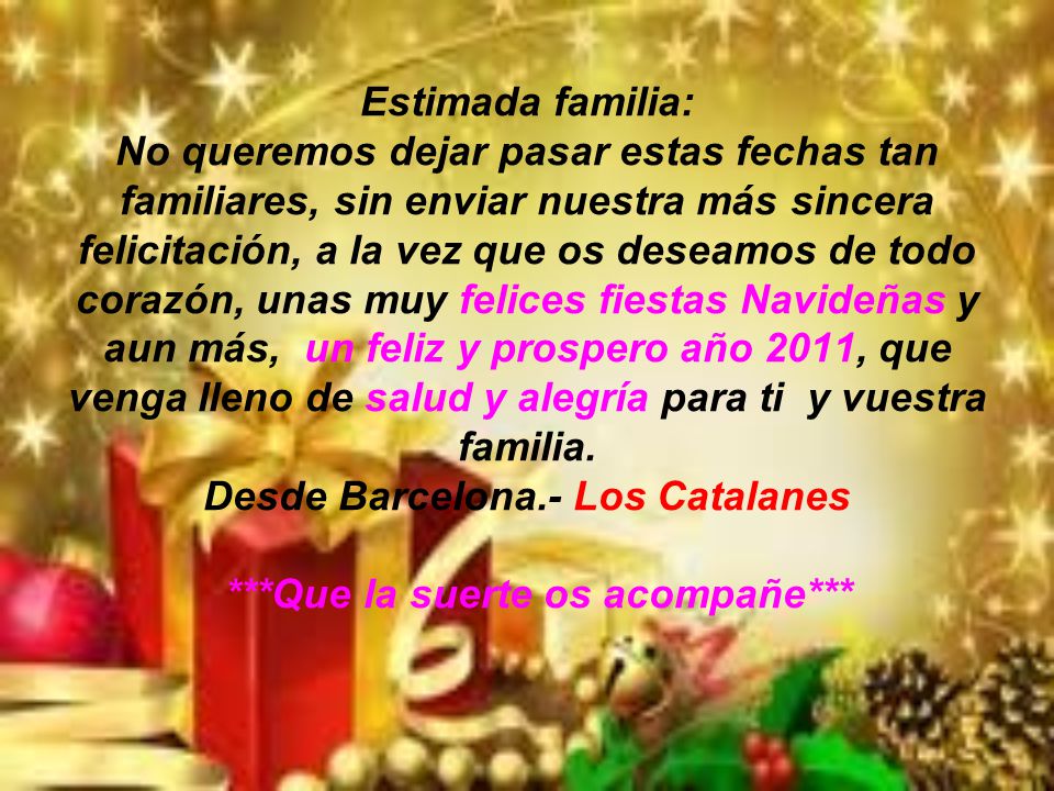 Estimada familia: No queremos dejar pasar estas fechas tan familiares, sin enviar nuestra más sincera felicitación, a la vez que os deseamos de todo corazón, unas muy felices fiestas Navideñas y aun más, un feliz y prospero año 2011, que venga lleno de salud y alegría para ti y vuestra familia.
