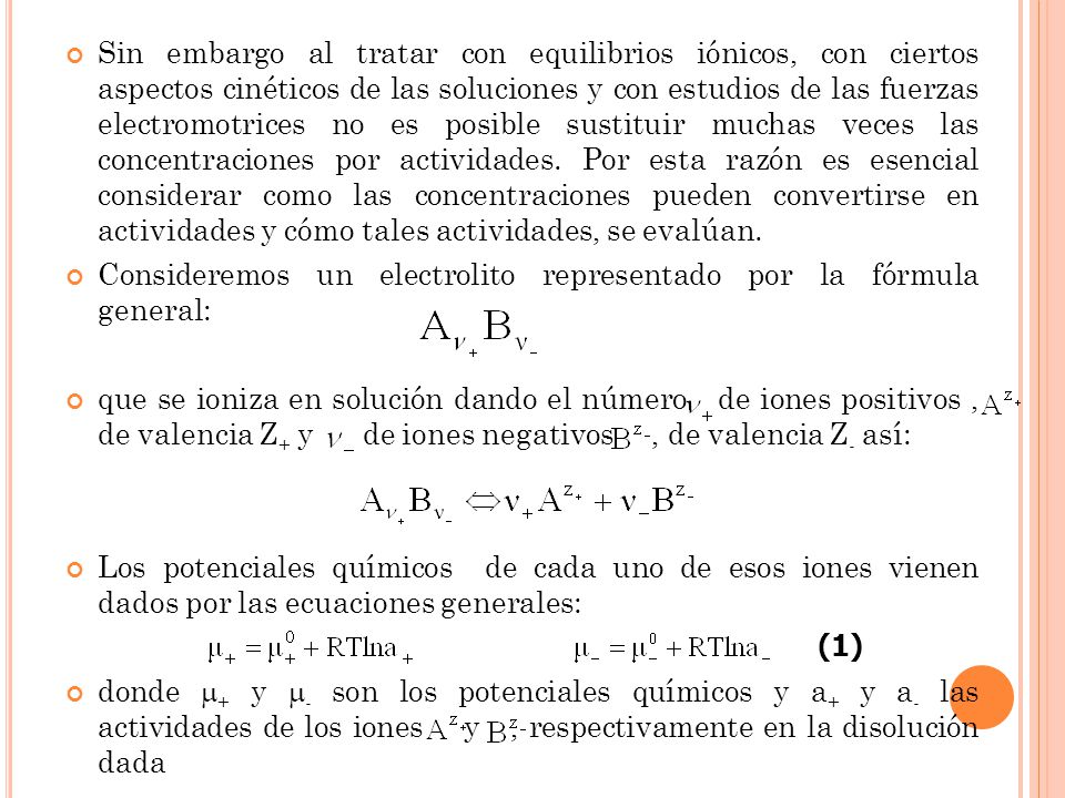 Sin embargo al tratar con equilibrios iónicos, con ciertos aspectos cinéticos de las soluciones y con estudios de las fuerzas electromotrices no es posible sustituir muchas veces las concentraciones por actividades. Por esta razón es esencial considerar como las concentraciones pueden convertirse en actividades y cómo tales actividades, se evalúan.