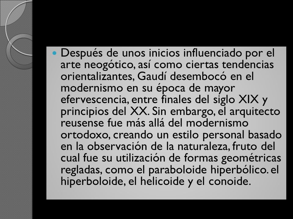 Después de unos inicios influenciado por el arte neogótico, así como ciertas tendencias orientalizantes, Gaudí desembocó en el modernismo en su época de mayor efervescencia, entre finales del siglo XIX y principios del XX.