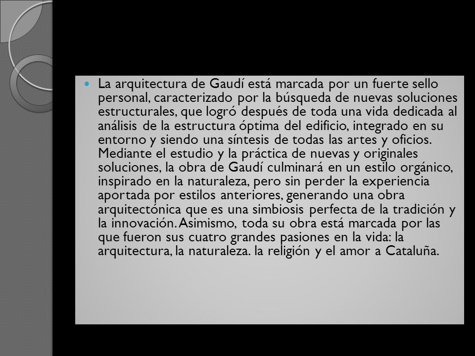 La arquitectura de Gaudí está marcada por un fuerte sello personal, caracterizado por la búsqueda de nuevas soluciones estructurales, que logró después de toda una vida dedicada al análisis de la estructura óptima del edificio, integrado en su entorno y siendo una síntesis de todas las artes y oficios.