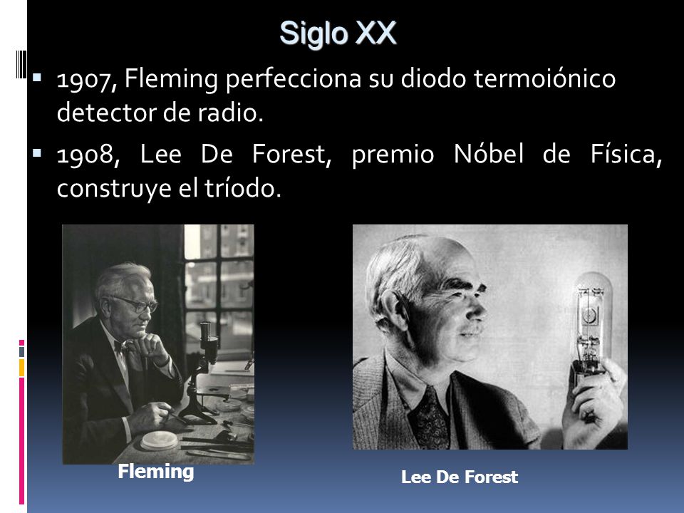 Siglo XX 1907, Fleming perfecciona su diodo termoiónico detector de radio. 1908, Lee De Forest, premio Nóbel de Física, construye el tríodo.