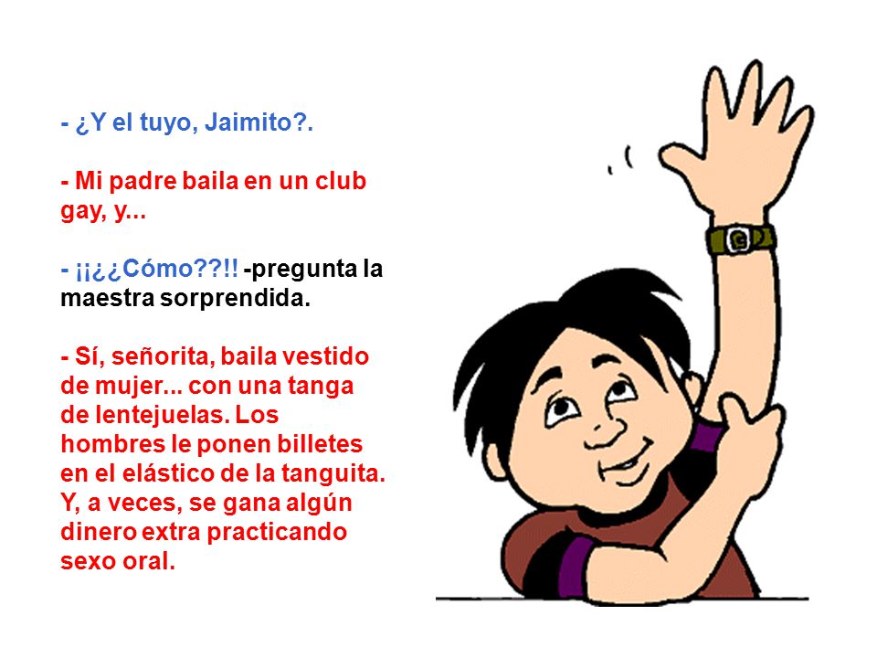- ¿Y el tuyo, Jaimito . - Mi padre baila en un club gay, y... - ¡¡¿¿Cómo !! -pregunta la maestra sorprendida.