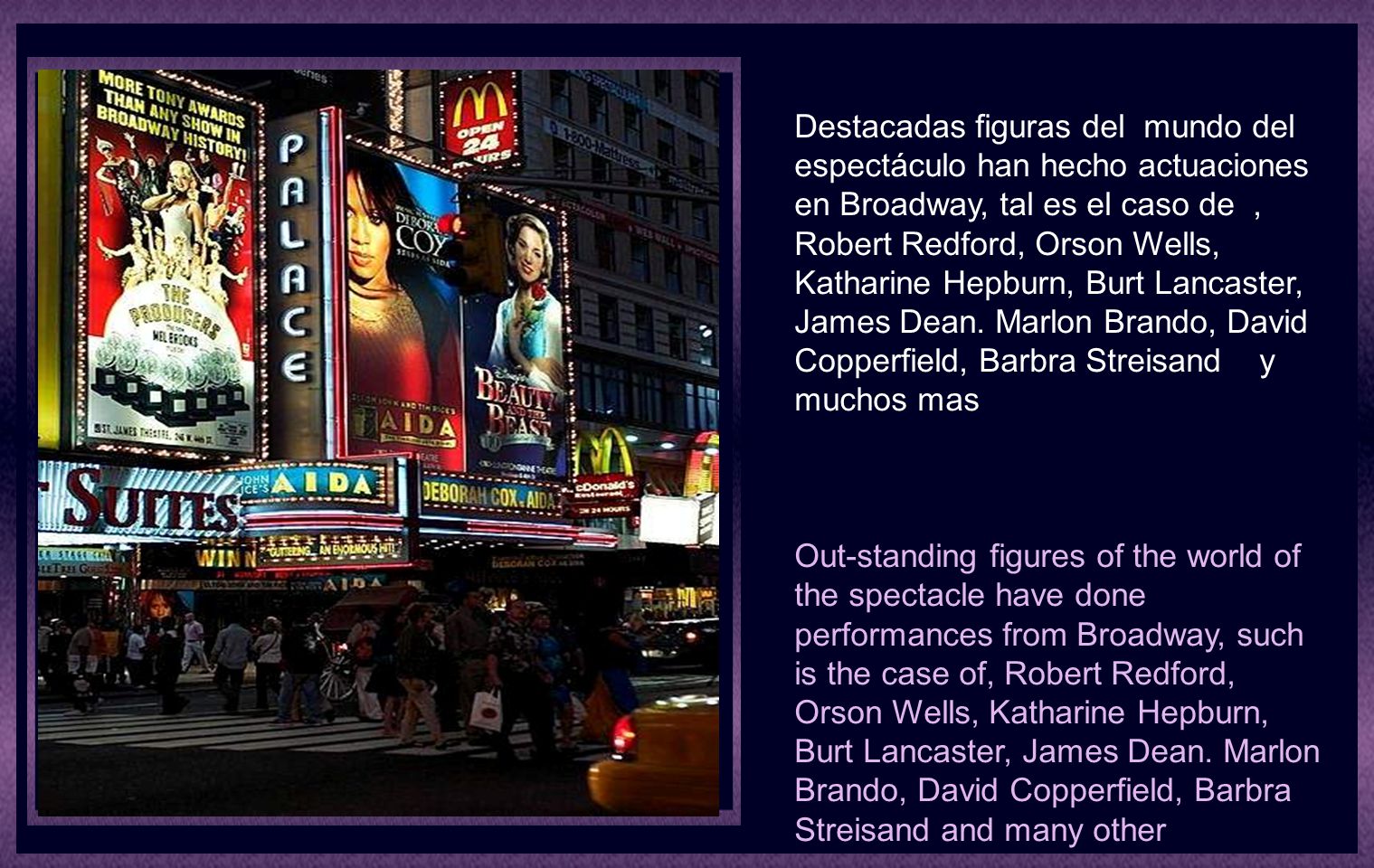 Destacadas figuras del mundo del espectáculo han hecho actuaciones en Broadway, tal es el caso de , Robert Redford, Orson Wells, Katharine Hepburn, Burt Lancaster, James Dean. Marlon Brando, David Copperfield, Barbra Streisand y muchos mas