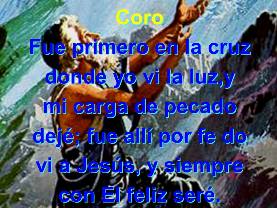 Coro Fue primero en la cruz. donde yo vi la luz,y. mi carga de pecado. dejé; fue allí por fe do.
