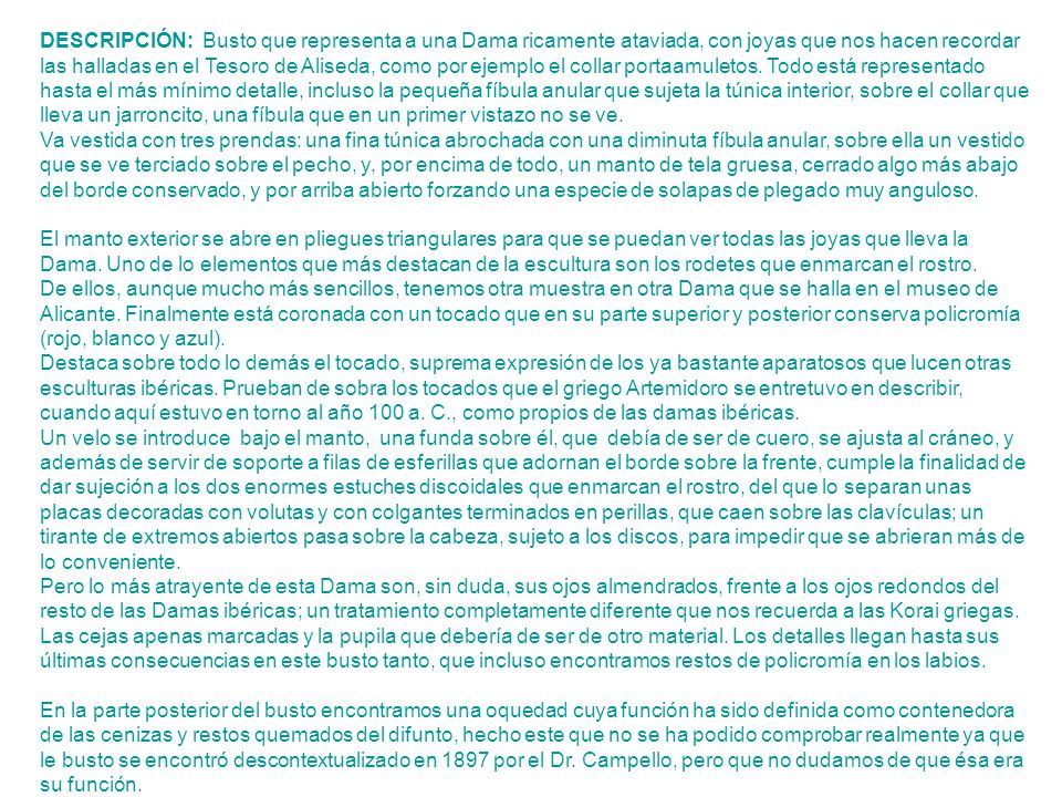 DESCRIPCIÓN: Busto que representa a una Dama ricamente ataviada, con joyas que nos hacen recordar las halladas en el Tesoro de Aliseda, como por ejemplo el collar portaamuletos. Todo está representado hasta el más mínimo detalle, incluso la pequeña fíbula anular que sujeta la túnica interior, sobre el collar que lleva un jarroncito, una fíbula que en un primer vistazo no se ve.