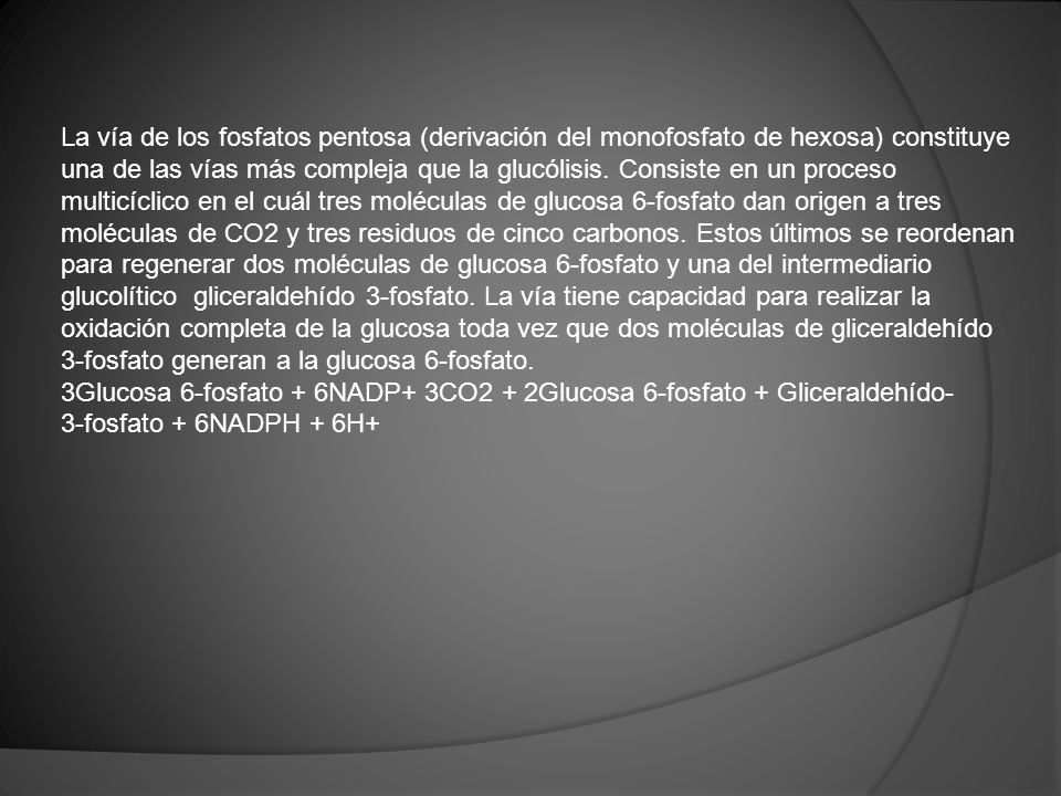 La vía de los fosfatos pentosa (derivación del monofosfato de hexosa) constituye una de las vías más compleja que la glucólisis. Consiste en un proceso multicíclico en el cuál tres moléculas de glucosa 6-fosfato dan origen a tres moléculas de CO2 y tres residuos de cinco carbonos. Estos últimos se reordenan para regenerar dos moléculas de glucosa 6-fosfato y una del intermediario glucolítico gliceraldehído 3-fosfato. La vía tiene capacidad para realizar la oxidación completa de la glucosa toda vez que dos moléculas de gliceraldehído 3-fosfato generan a la glucosa 6-fosfato.