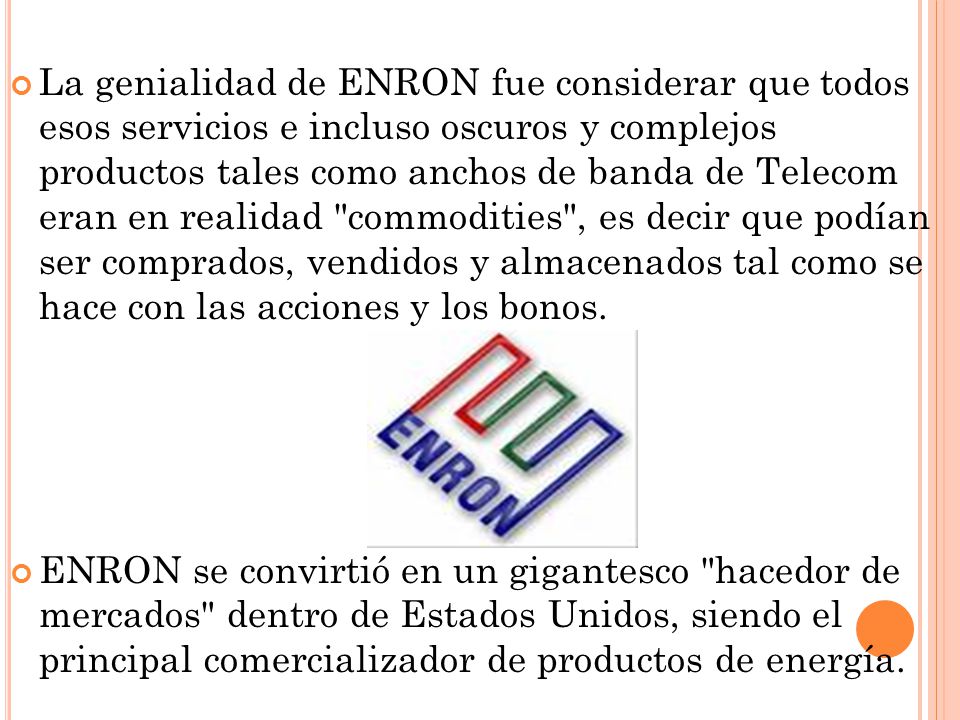La genialidad de ENRON fue considerar que todos esos servicios e incluso oscuros y complejos productos tales como anchos de banda de Telecom eran en realidad commodities , es decir que podían ser comprados, vendidos y almacenados tal como se hace con las acciones y los bonos.