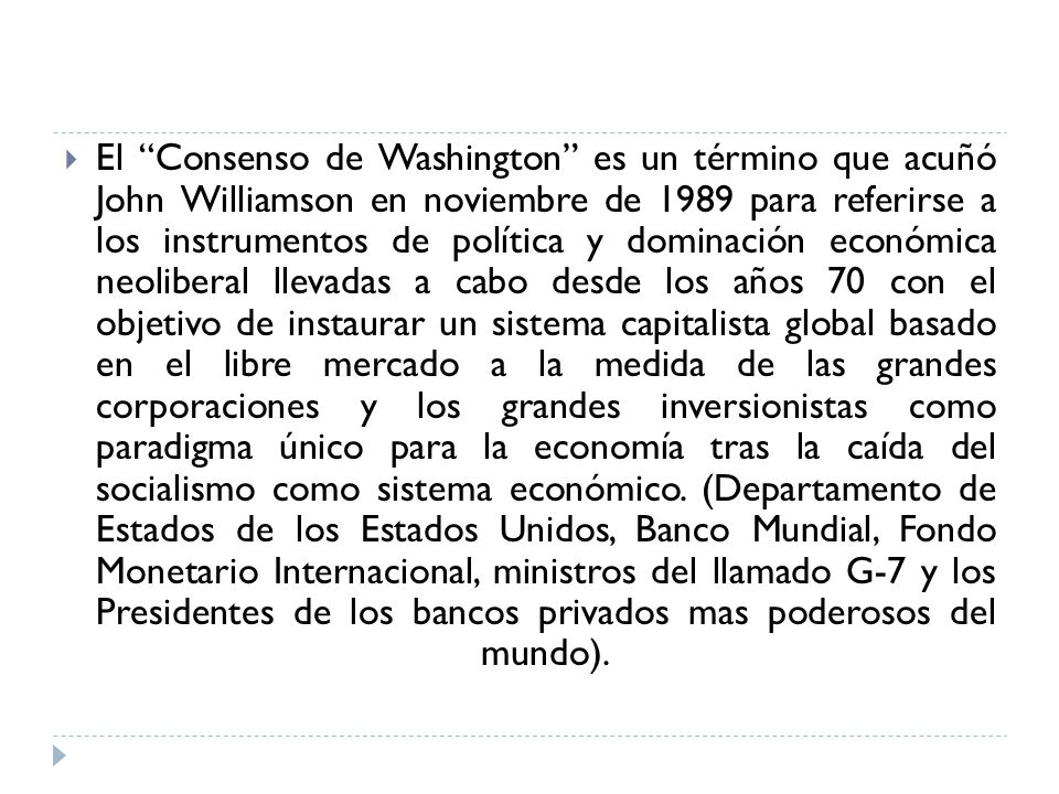 El Consenso de Washington es un término que acuñó John Williamson en noviembre de 1989 para referirse a los instrumentos de política y dominación económica neoliberal llevadas a cabo desde los años 70 con el objetivo de instaurar un sistema capitalista global basado en el libre mercado a la medida de las grandes corporaciones y los grandes inversionistas como paradigma único para la economía tras la caída del socialismo como sistema económico.