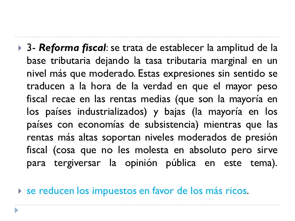 3- Reforma fiscal: se trata de establecer la amplitud de la base tributaria dejando la tasa tributaria marginal en un nivel más que moderado. Estas expresiones sin sentido se traducen a la hora de la verdad en que el mayor peso fiscal recae en las rentas medias (que son la mayoría en los países industrializados) y bajas (la mayoría en los países con economías de subsistencia) mientras que las rentas más altas soportan niveles moderados de presión fiscal (cosa que no les molesta en absoluto pero sirve para tergiversar la opinión pública en este tema).