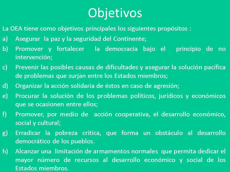 Objetivos La OEA tiene como objetivos principales los siguientes propósitos : Asegurar la paz y la seguridad del Continente;