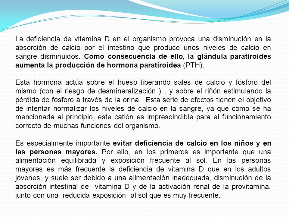 La deficiencia de vitamina D en el organismo provoca una disminución en la absorción de calcio por el intestino que produce unos niveles de calcio en sangre disminuidos. Como consecuencia de ello, la glándula paratiroides aumenta la producción de hormona paratiroidea (PTH).
