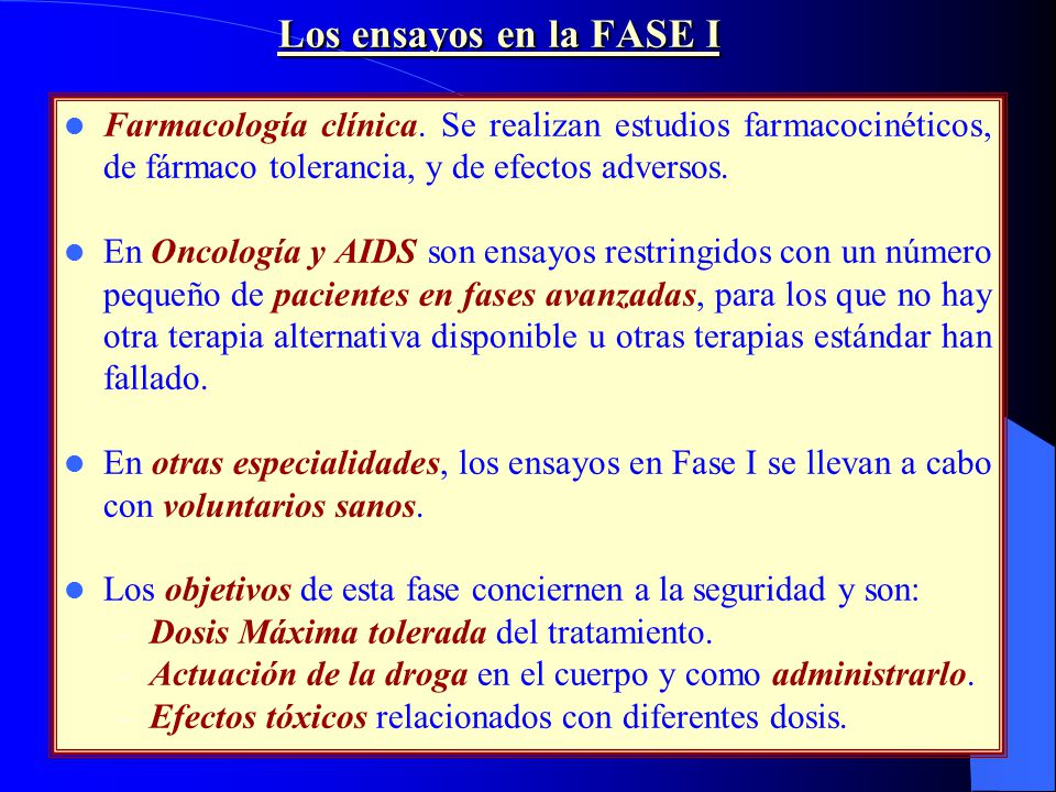 Los ensayos en la FASE I Farmacología clínica. Se realizan estudios farmacocinéticos, de fármaco tolerancia, y de efectos adversos.