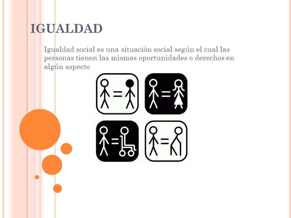 IGUALDAD Igualdad social es una situación social según el cual las personas tienen las mismas oportunidades o derechos en algún aspecto.