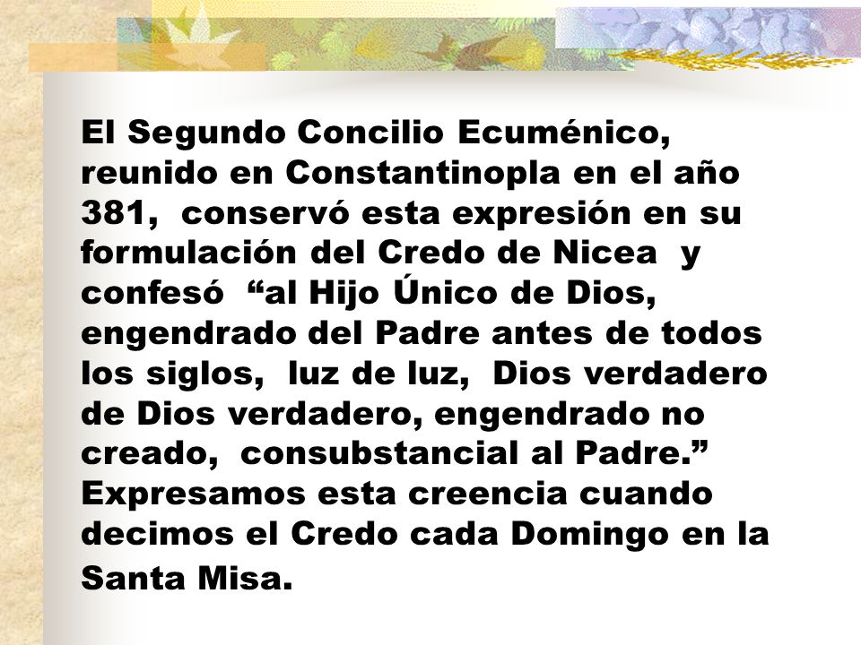 El Segundo Concilio Ecuménico, reunido en Constantinopla en el año 381, conservó esta expresión en su formulación del Credo de Nicea y confesó al Hijo Único de Dios, engendrado del Padre antes de todos los siglos, luz de luz, Dios verdadero de Dios verdadero, engendrado no creado, consubstancial al Padre. Expresamos esta creencia cuando decimos el Credo cada Domingo en la Santa Misa.