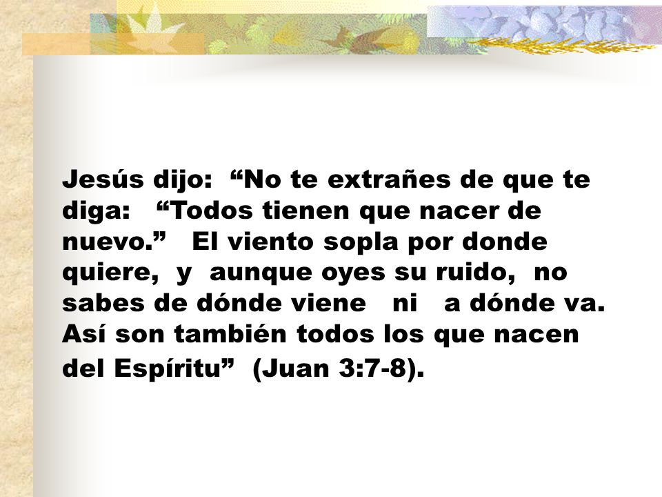 Jesús dijo: No te extrañes de que te diga: Todos tienen que nacer de nuevo. El viento sopla por donde quiere, y aunque oyes su ruido, no sabes de dónde viene ni a dónde va.