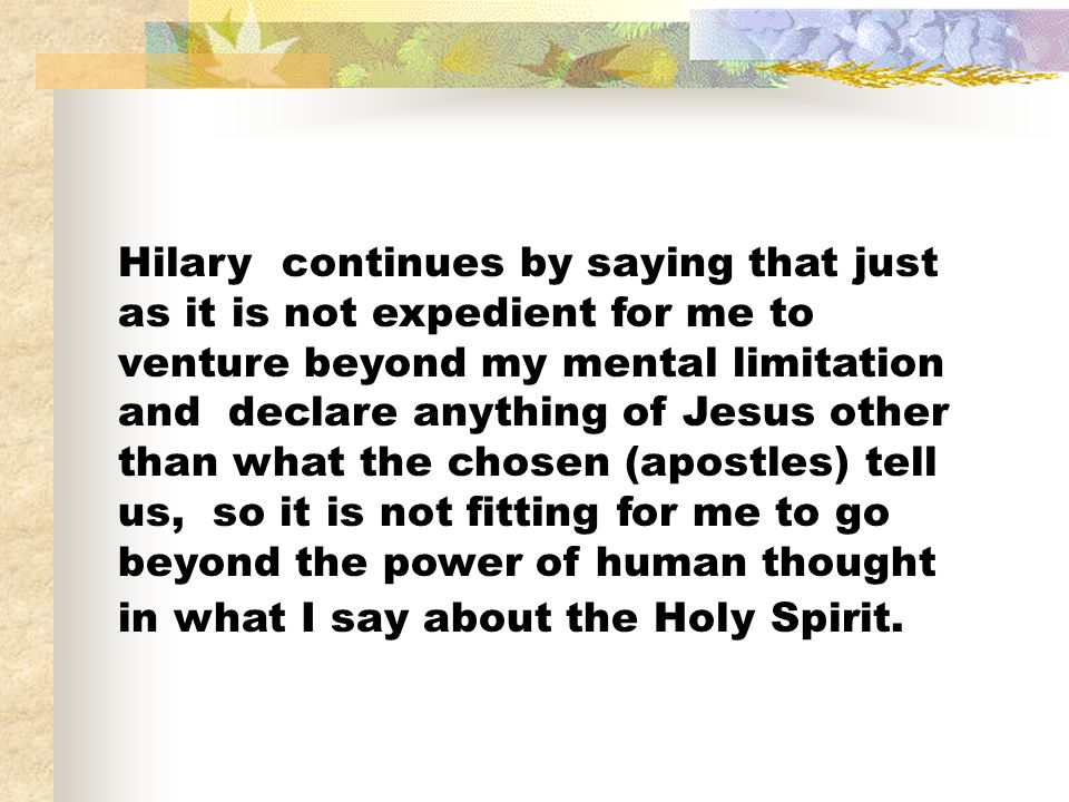 Hilary continues by saying that just as it is not expedient for me to venture beyond my mental limitation and declare anything of Jesus other than what the chosen (apostles) tell us, so it is not fitting for me to go beyond the power of human thought in what I say about the Holy Spirit.