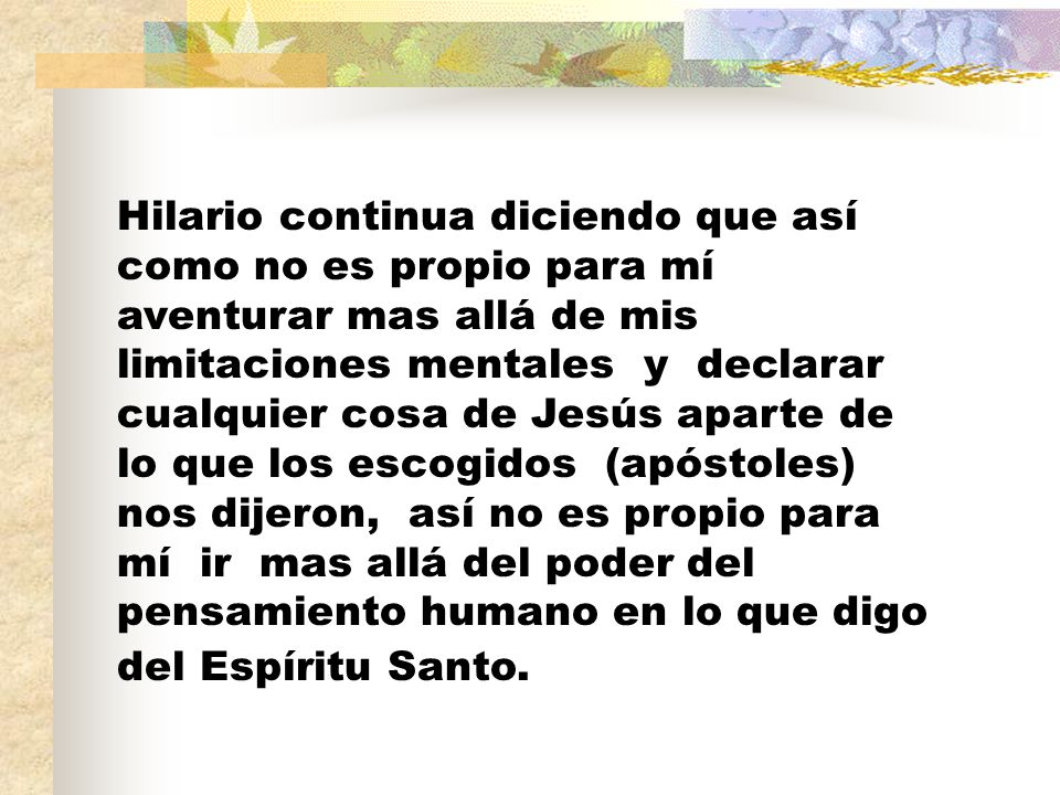 Hilario continua diciendo que así como no es propio para mí aventurar mas allá de mis limitaciones mentales y declarar cualquier cosa de Jesús aparte de lo que los escogidos (apóstoles) nos dijeron, así no es propio para mí ir mas allá del poder del pensamiento humano en lo que digo del Espíritu Santo.