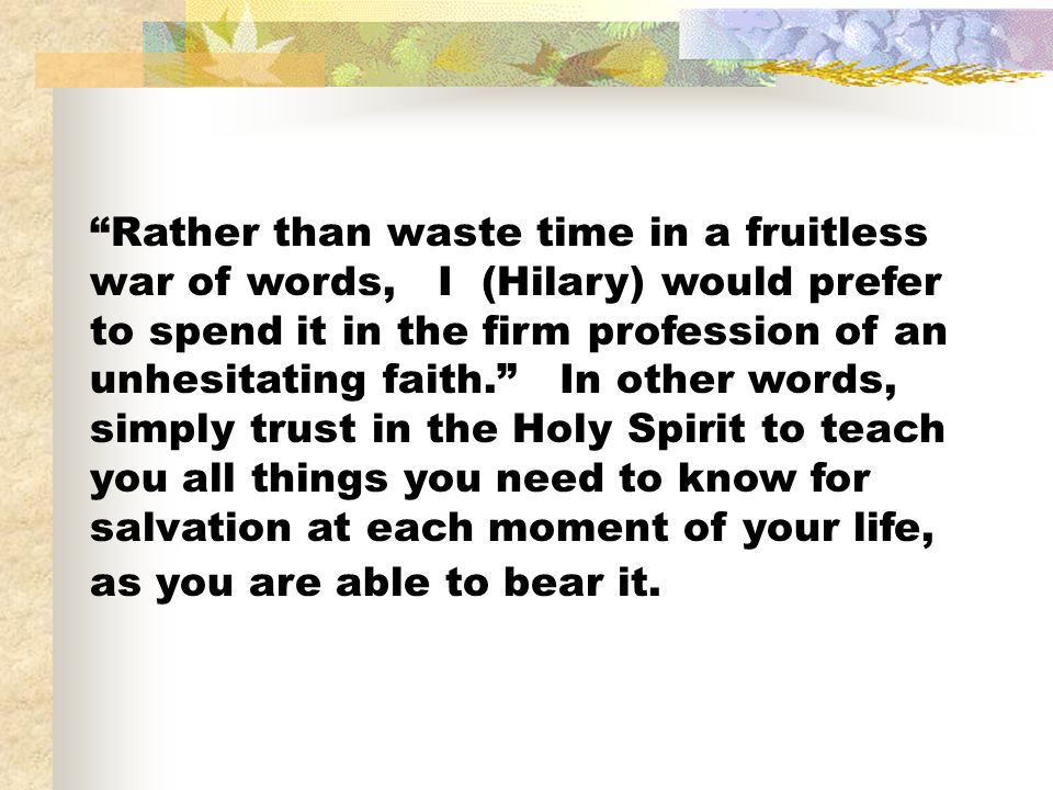 Rather than waste time in a fruitless war of words, I (Hilary) would prefer to spend it in the firm profession of an unhesitating faith. In other words, simply trust in the Holy Spirit to teach you all things you need to know for salvation at each moment of your life, as you are able to bear it.