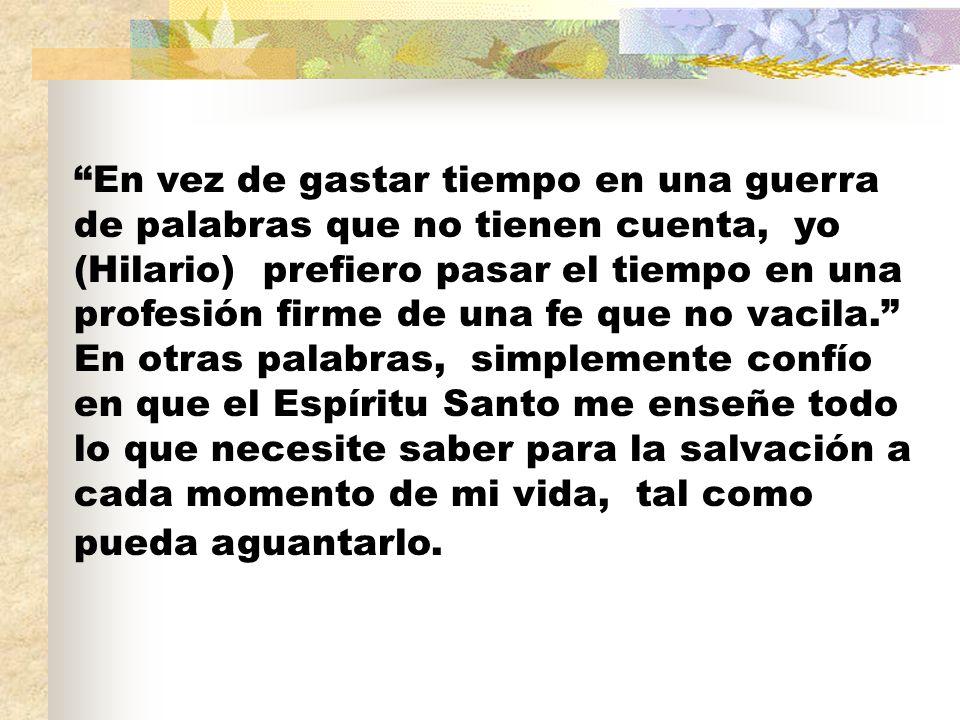 En vez de gastar tiempo en una guerra de palabras que no tienen cuenta, yo (Hilario) prefiero pasar el tiempo en una profesión firme de una fe que no vacila. En otras palabras, simplemente confío en que el Espíritu Santo me enseñe todo lo que necesite saber para la salvación a cada momento de mi vida, tal como pueda aguantarlo.