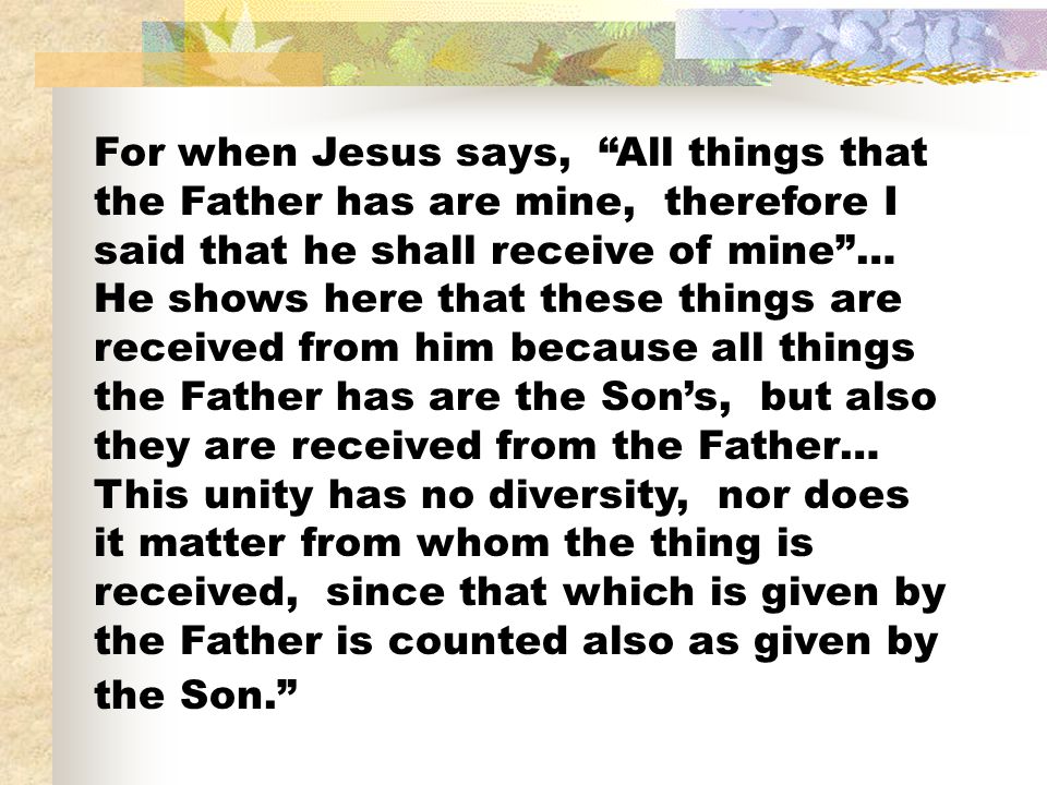 For when Jesus says, All things that the Father has are mine, therefore I said that he shall receive of mine … He shows here that these things are received from him because all things the Father has are the Son’s, but also they are received from the Father… This unity has no diversity, nor does it matter from whom the thing is received, since that which is given by the Father is counted also as given by the Son.