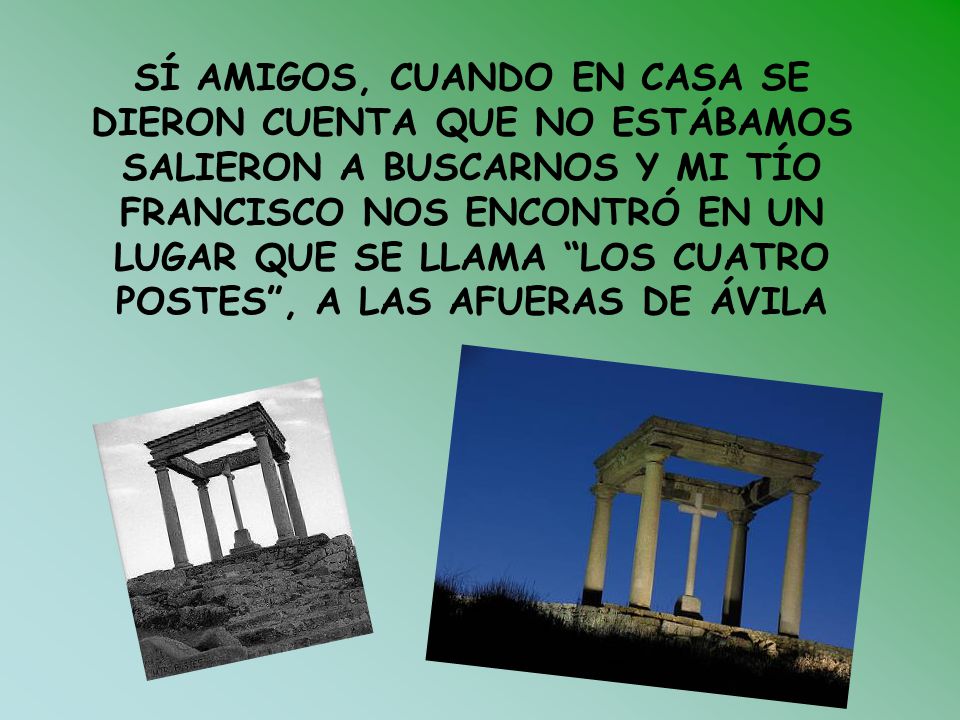 SÍ AMIGOS, CUANDO EN CASA SE DIERON CUENTA QUE NO ESTÁBAMOS SALIERON A BUSCARNOS Y MI TÍO FRANCISCO NOS ENCONTRÓ EN UN LUGAR QUE SE LLAMA LOS CUATRO POSTES , A LAS AFUERAS DE ÁVILA