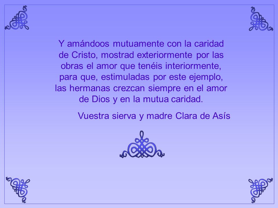 Y amándoos mutuamente con la caridad de Cristo, mostrad exteriormente por las obras el amor que tenéis interiormente, para que, estimuladas por este ejemplo, las hermanas crezcan siempre en el amor de Dios y en la mutua caridad.
