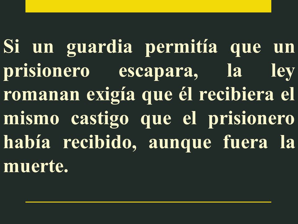 Si un guardia permitía que un prisionero escapara, la ley romanan exigía que él recibiera el mismo castigo que el prisionero había recibido, aunque fuera la muerte.
