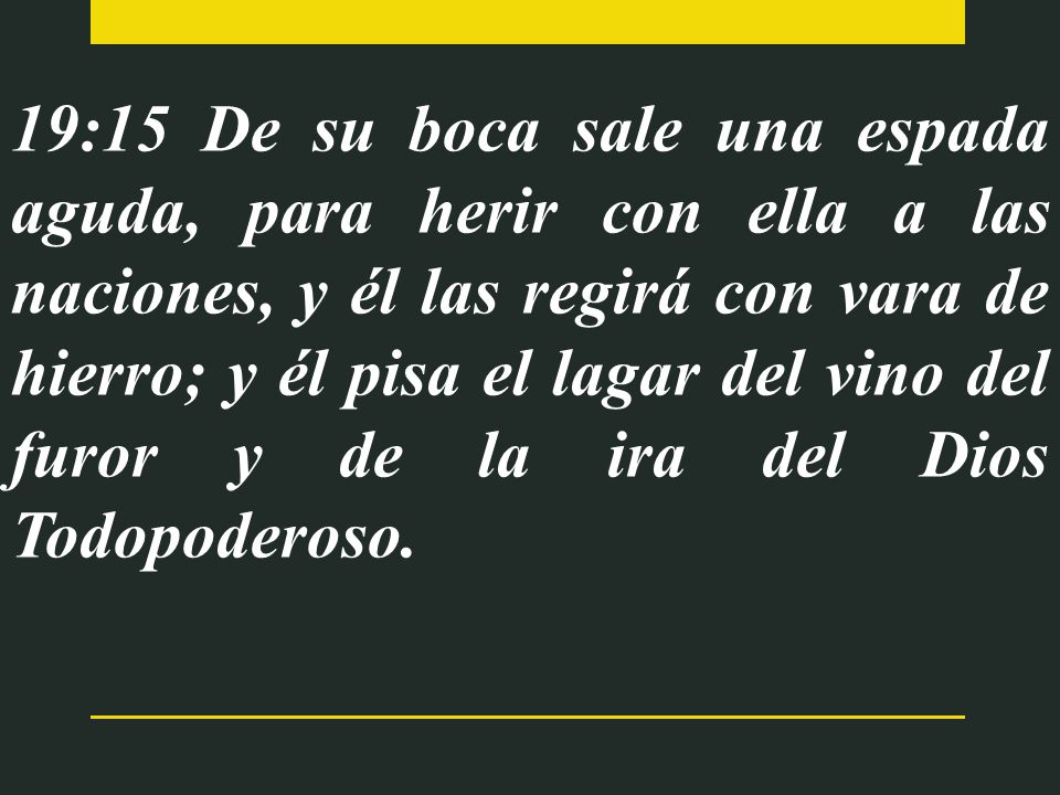 19:15 De su boca sale una espada aguda, para herir con ella a las naciones, y él las regirá con vara de hierro; y él pisa el lagar del vino del furor y de la ira del Dios Todopoderoso.
