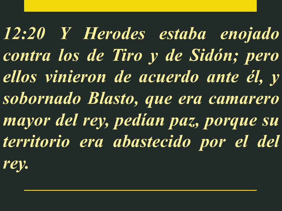 12:20 Y Herodes estaba enojado contra los de Tiro y de Sidón; pero ellos vinieron de acuerdo ante él, y sobornado Blasto, que era camarero mayor del rey, pedían paz, porque su territorio era abastecido por el del rey.