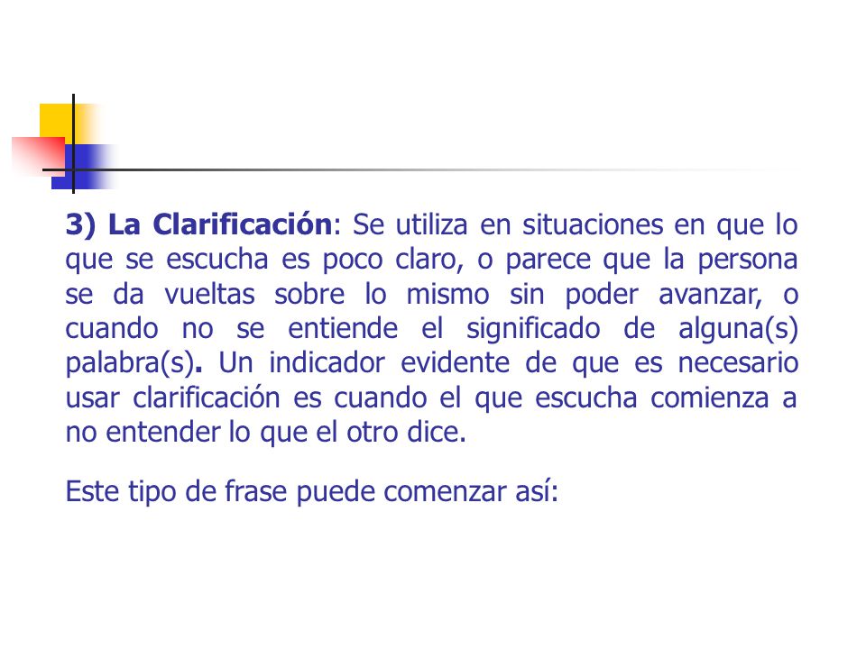 3) La Clarificación: Se utiliza en situaciones en que lo que se escucha es poco claro, o parece que la persona se da vueltas sobre lo mismo sin poder avanzar, o cuando no se entiende el significado de alguna(s) palabra(s). Un indicador evidente de que es necesario usar clarificación es cuando el que escucha comienza a no entender lo que el otro dice.