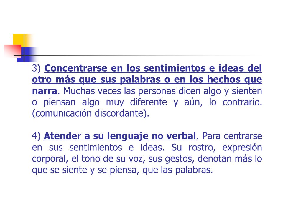 3) Concentrarse en los sentimientos e ideas del otro más que sus palabras o en los hechos que narra. Muchas veces las personas dicen algo y sienten o piensan algo muy diferente y aún, lo contrario. (comunicación discordante).