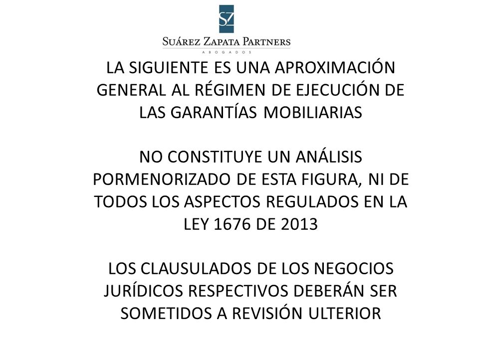 LA SIGUIENTE ES UNA APROXIMACIÓN GENERAL AL RÉGIMEN DE EJECUCIÓN DE LAS GARANTÍAS MOBILIARIAS NO CONSTITUYE UN ANÁLISIS PORMENORIZADO DE ESTA FIGURA, NI DE TODOS LOS ASPECTOS REGULADOS EN LA LEY 1676 DE 2013 LOS CLAUSULADOS DE LOS NEGOCIOS JURÍDICOS RESPECTIVOS DEBERÁN SER SOMETIDOS A REVISIÓN ULTERIOR