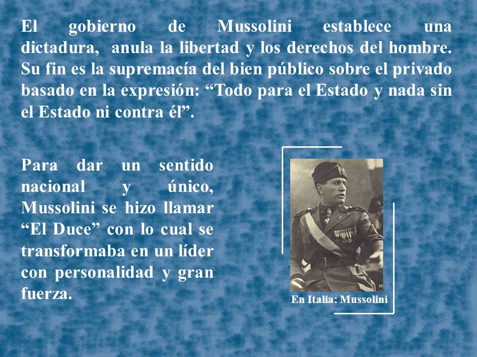 El gobierno de Mussolini establece una dictadura, anula la libertad y los derechos del hombre. Su fin es la supremacía del bien público sobre el privado basado en la expresión: Todo para el Estado y nada sin el Estado ni contra él .