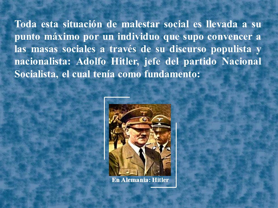 Toda esta situación de malestar social es llevada a su punto máximo por un individuo que supo convencer a las masas sociales a través de su discurso populista y nacionalista: Adolfo Hitler, jefe del partido Nacional Socialista, el cual tenía como fundamento: