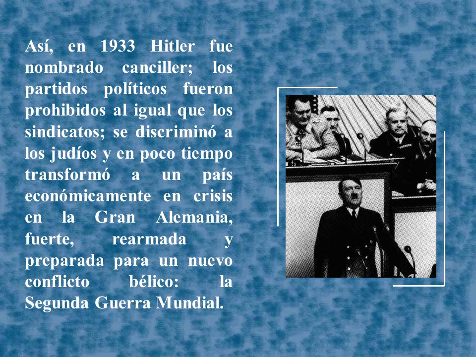 Así, en 1933 Hitler fue nombrado canciller; los partidos políticos fueron prohibidos al igual que los sindicatos; se discriminó a los judíos y en poco tiempo transformó a un país económicamente en crisis en la Gran Alemania, fuerte, rearmada y preparada para un nuevo conflicto bélico: la Segunda Guerra Mundial.