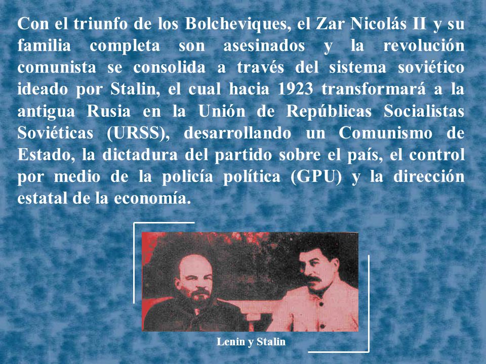 Con el triunfo de los Bolcheviques, el Zar Nicolás II y su familia completa son asesinados y la revolución comunista se consolida a través del sistema soviético ideado por Stalin, el cual hacia 1923 transformará a la antigua Rusia en la Unión de Repúblicas Socialistas Soviéticas (URSS), desarrollando un Comunismo de Estado, la dictadura del partido sobre el país, el control por medio de la policía política (GPU) y la dirección estatal de la economía.