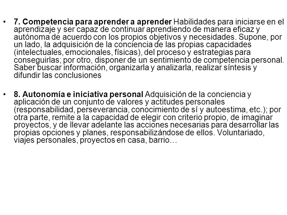 7. Competencia para aprender a aprender Habilidades para iniciarse en el aprendizaje y ser capaz de continuar aprendiendo de manera eficaz y autónoma de acuerdo con los propios objetivos y necesidades. Supone, por un lado, la adquisición de la conciencia de las propias capacidades (intelectuales, emocionales, físicas), del proceso y estrategias para conseguirlas; por otro, disponer de un sentimiento de competencia personal. Saber buscar información, organizarla y analizarla, realizar síntesis y difundir las conclusiones