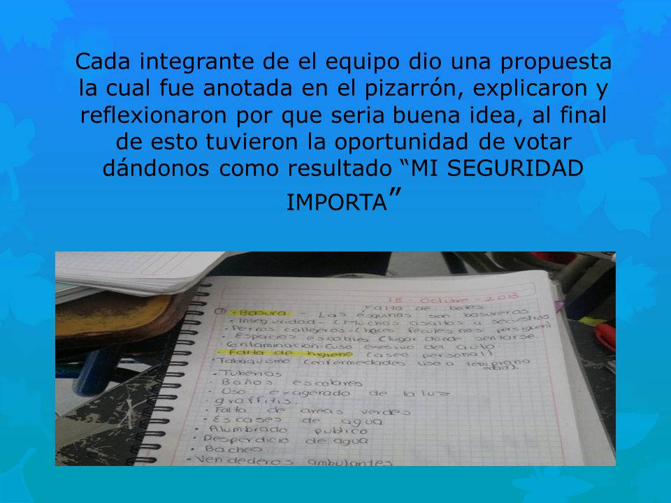 Cada integrante de el equipo dio una propuesta la cual fue anotada en el pizarrón, explicaron y reflexionaron por que seria buena idea, al final de esto tuvieron la oportunidad de votar dándonos como resultado MI SEGURIDAD IMPORTA