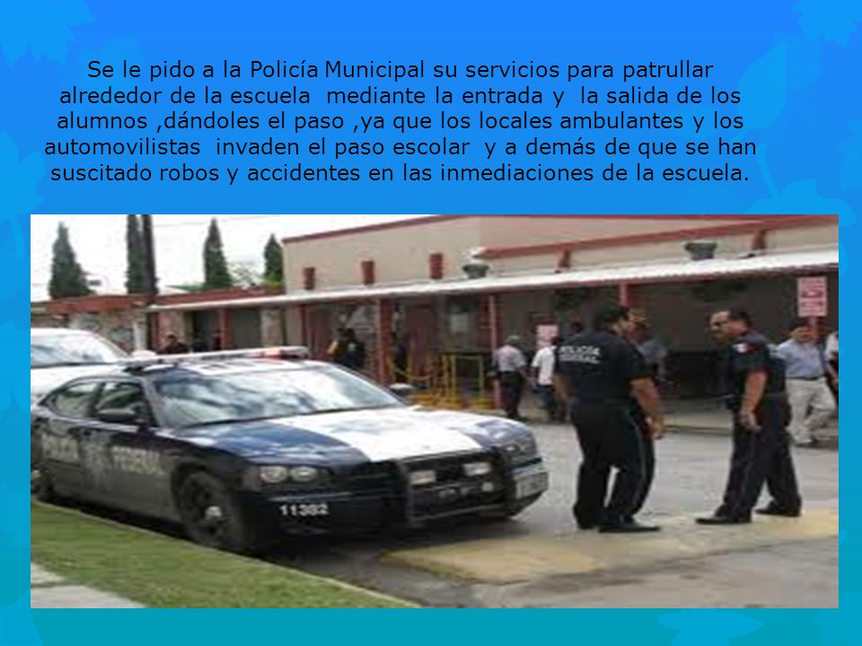 Se le pido a la Policía Municipal su servicios para patrullar alrededor de la escuela mediante la entrada y la salida de los alumnos ,dándoles el paso ,ya que los locales ambulantes y los automovilistas invaden el paso escolar y a demás de que se han suscitado robos y accidentes en las inmediaciones de la escuela.
