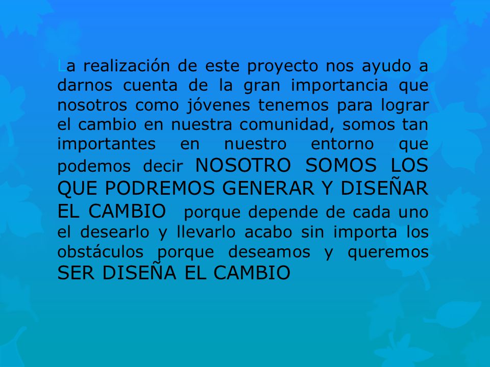 La realización de este proyecto nos ayudo a darnos cuenta de la gran importancia que nosotros como jóvenes tenemos para lograr el cambio en nuestra comunidad, somos tan importantes en nuestro entorno que podemos decir NOSOTRO SOMOS LOS QUE PODREMOS GENERAR Y DISEÑAR EL CAMBIO porque depende de cada uno el desearlo y llevarlo acabo sin importa los obstáculos porque deseamos y queremos SER DISEÑA EL CAMBIO