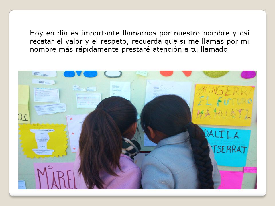 Hoy en día es importante llamarnos por nuestro nombre y así recatar el valor y el respeto, recuerda que si me llamas por mi nombre más rápidamente prestaré atención a tu llamado
