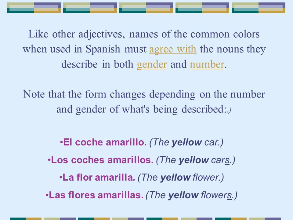 Like other adjectives, names of the common colors when used in Spanish must agree with the nouns they describe in both gender and number. Note that the form changes depending on the number and gender of what s being described:.)