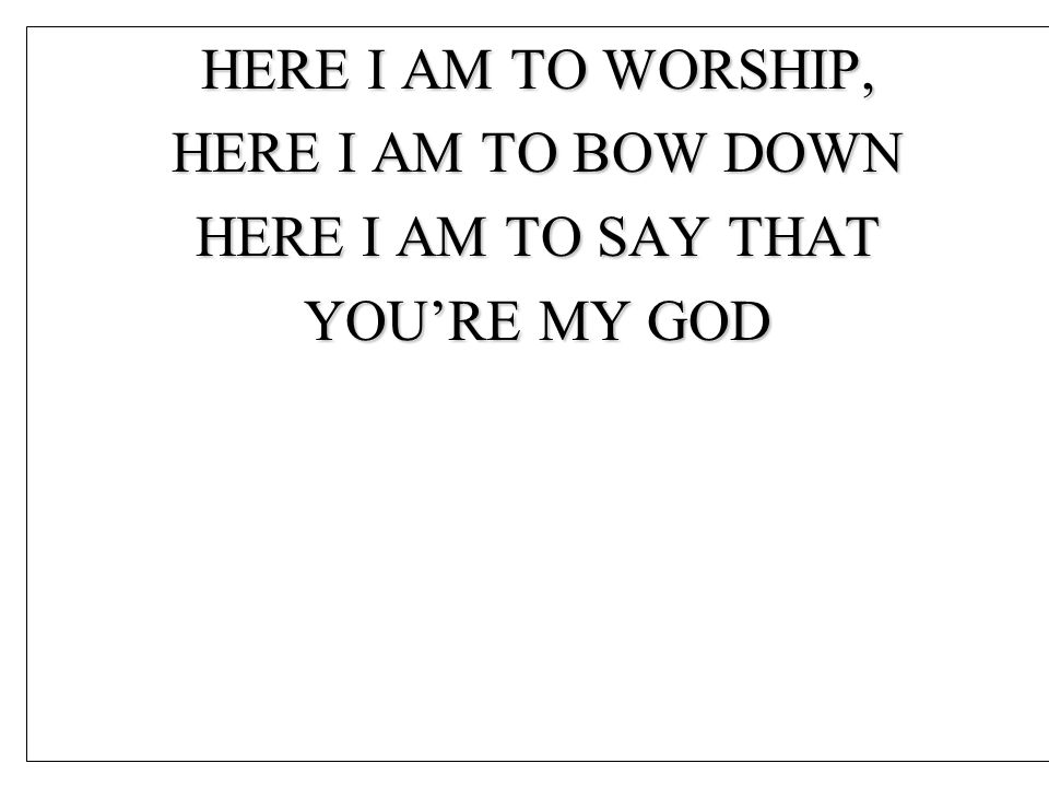 HERE I AM TO WORSHIP, HERE I AM TO BOW DOWN HERE I AM TO SAY THAT YOU’RE MY GOD