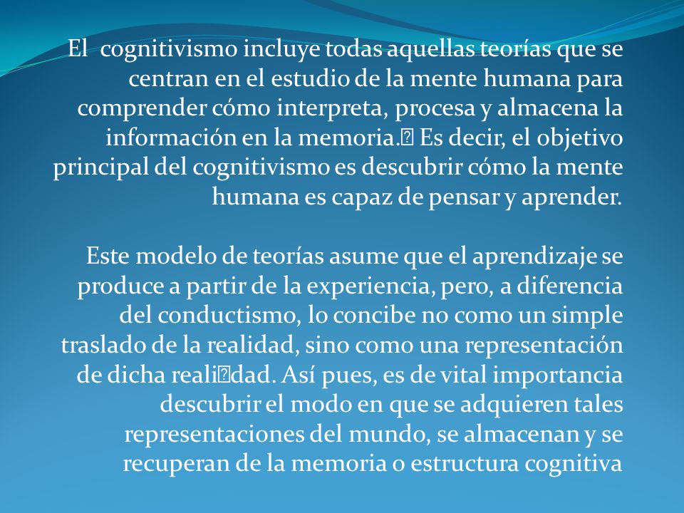 El cognitivismo incluye todas aquellas teorías que se centran en el estudio de la mente humana para comprender cómo interpreta, procesa y almacena la información en la memoria.﻿ Es decir, el objetivo principal del cognitivismo es descubrir cómo la mente humana es capaz de pensar y aprender.
