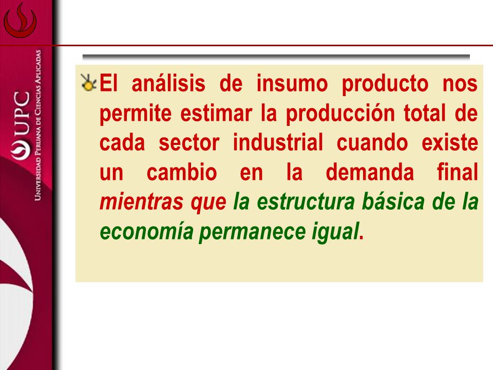 El análisis de insumo producto nos permite estimar la producción total de cada sector industrial cuando existe un cambio en la demanda final mientras que la estructura básica de la economía permanece igual.