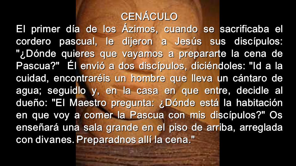 CENÁCULO El primer día de los Ázimos, cuando se sacrificaba el cordero pascual, le dijeron a Jesús sus discípulos: ¿Dónde quieres que vayamos a prepararte la cena de Pascua Él envió a dos discípulos, diciéndoles: Id a la cuidad, encontraréis un hombre que lleva un cántaro de agua; seguidlo y, en la casa en que entre, decidle al dueño: El Maestro pregunta: ¿Dónde está la habitación en que voy a comer la Pascua con mis discípulos Os enseñará una sala grande en el piso de arriba, arreglada con divanes.