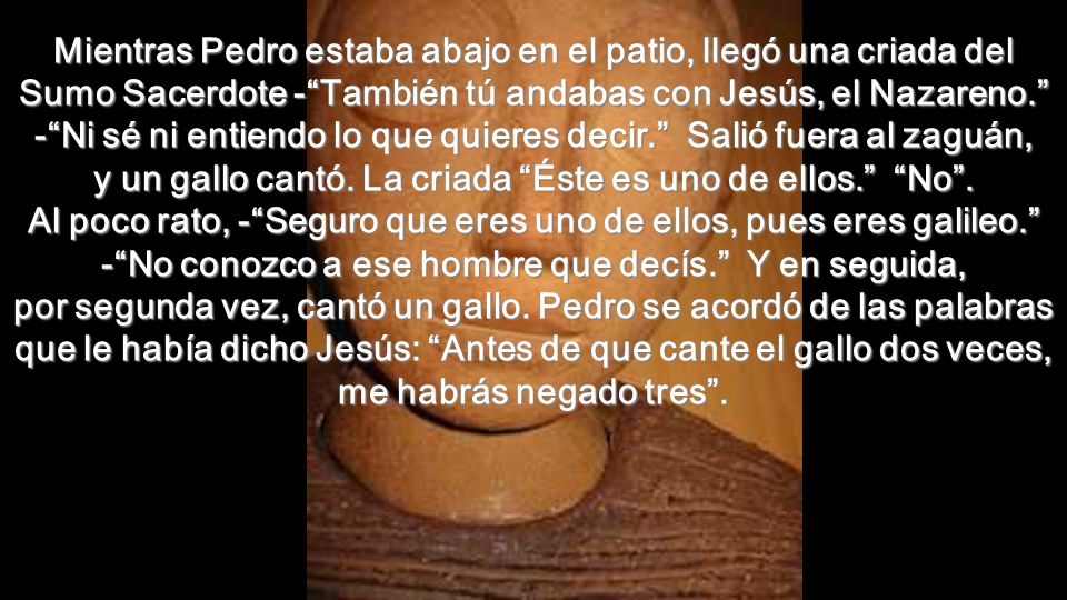 Mientras Pedro estaba abajo en el patio, llegó una criada del Sumo Sacerdote - También tú andabas con Jesús, el Nazareno. - Ni sé ni entiendo lo que quieres decir. Salió fuera al zaguán, y un gallo cantó.