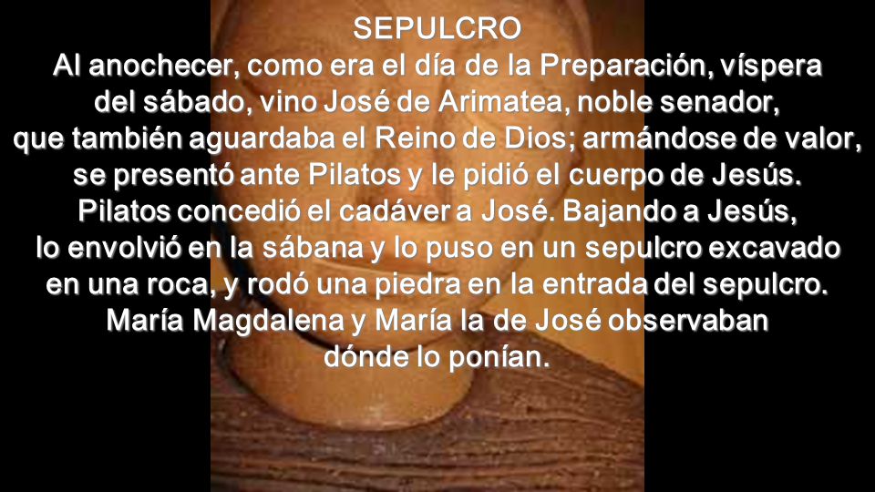 SEPULCRO Al anochecer, como era el día de la Preparación, víspera del sábado, vino José de Arimatea, noble senador, que también aguardaba el Reino de Dios; armándose de valor, se presentó ante Pilatos y le pidió el cuerpo de Jesús.
