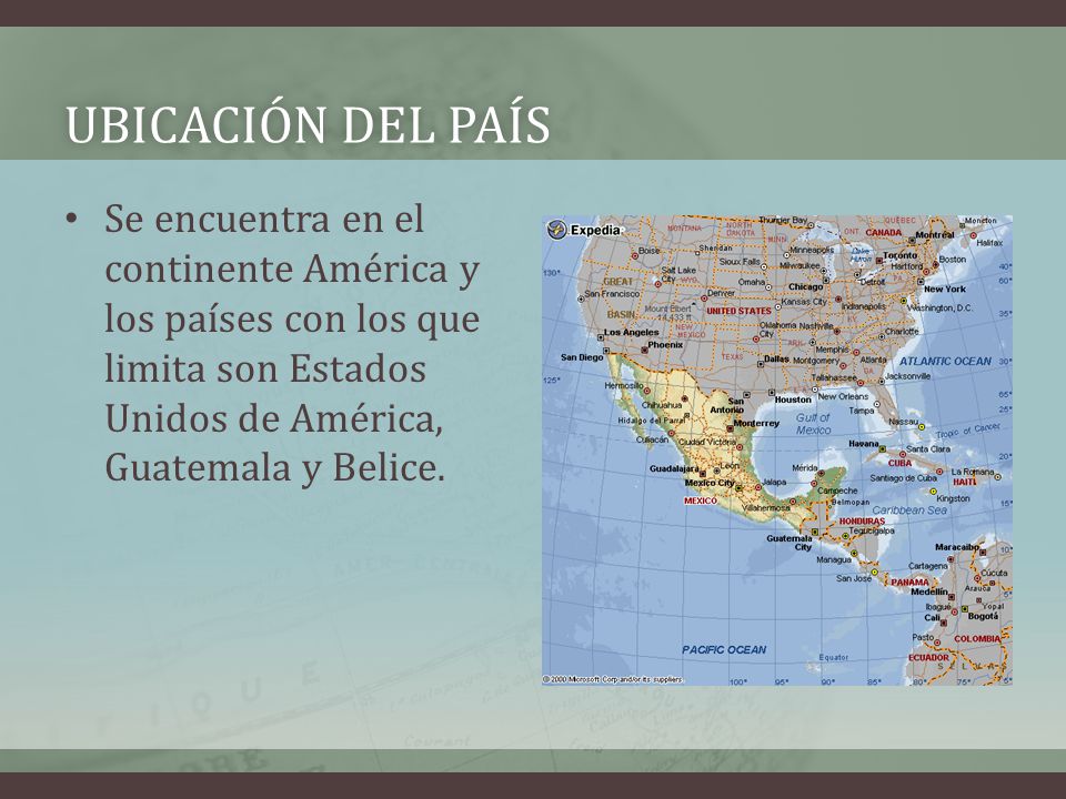 Ubicación del país Se encuentra en el continente América y los países con los que limita son Estados Unidos de América, Guatemala y Belice.